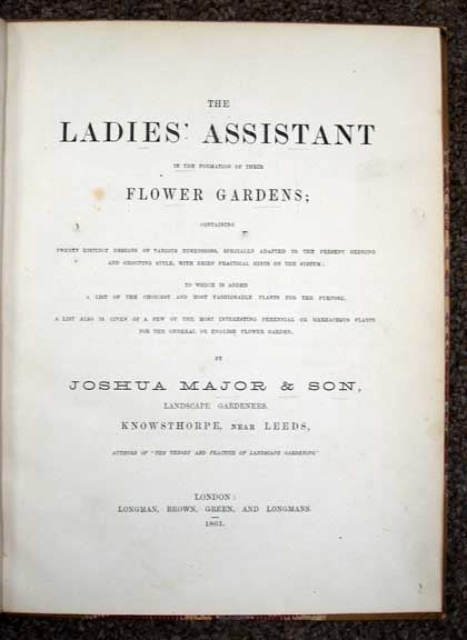 Item #33068 The LADIES' ASSISTANT In The FORMATION Of THEIR FLOWER GARDENS; Containing Twenty Distinct Designs of Various Dimensions, Specially Adapted to the Present Bedding and Ordering Style, with Brief Practical Hints on the System; to Which is Added a List of the Choicest and Most Fashionable Plants for the Purpose. A List is Also Given of a Few of the Most Interesting Perennial or Herbaceous Plants for the General or English Flower Garden. Josua Major, Son. Landscape Gardeners.