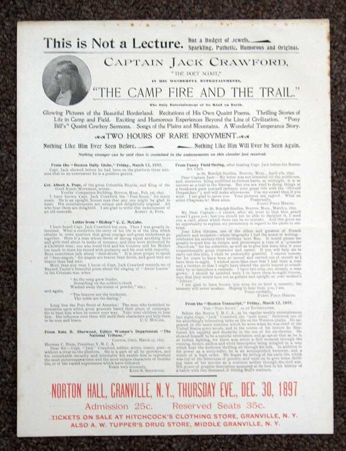 Item #39538 CAPTAIN JACK CRAWFORD, "The POET SCOUT," In His WONDERFUL ENTERTAINMENTS, "The CAMP FIRE And The TRAIL." This is Not a Lecture, but a Budget of Jewels, Sparkling, Pathetic, Humorous and Original. The Only Entertainment of its Kind on Earth. Glowing Pictures of the Beautiful Borderland, Recitations of his Own Quaint Poems, Thrilling Stories of Life in Camp and Field. Exciting and Humorous Experiences Beyond the Line of Civilization, "Pony Bill's" Quaint Cowboy Sermons, Songs of the Plains and Mountains, and a Wonderful Temperance Story. Two Hours of Rare Enjoyment. Norton Hall, Granville N.Y., Thursday Eve - Dec. 30, 1897. Jack - Subject Crawford, John Wallace Crawford. 1847 - 1917.
