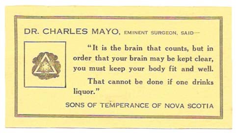 Item #46575 "IT IS THE BRAIN THAT COUNTS, BUT IN ORDER THAT YOUR BRAIN MAY BE KEPT CLEAR, YOU MUST KEEP YOUR BODY FIT AND WELL. THAT CANNOT BE DONE IF ONE DRINKS LIQUOR."; Sons Of Temperance of Nova Scotia. Temperance, Dr. Charles Mayo.