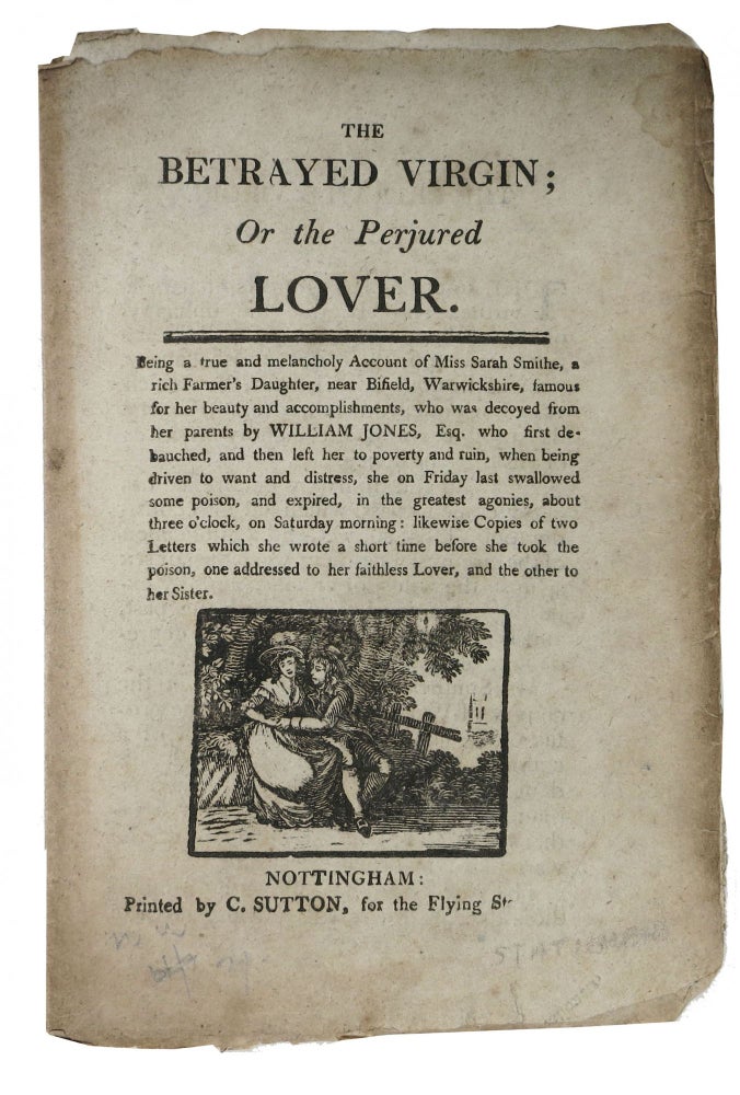 Item #47552 The BETRAYED VIRGIN; Or the Perjured LOVER.; Being a true and Melancholy Account of Miss Sarah Smithe, a rich Farmer's Daughter, near Bifield, Warwichshire, who was decoyed from her parents by William Jones, Esq. who first debauched, and then left her to poverty and ruin. Street Literature.