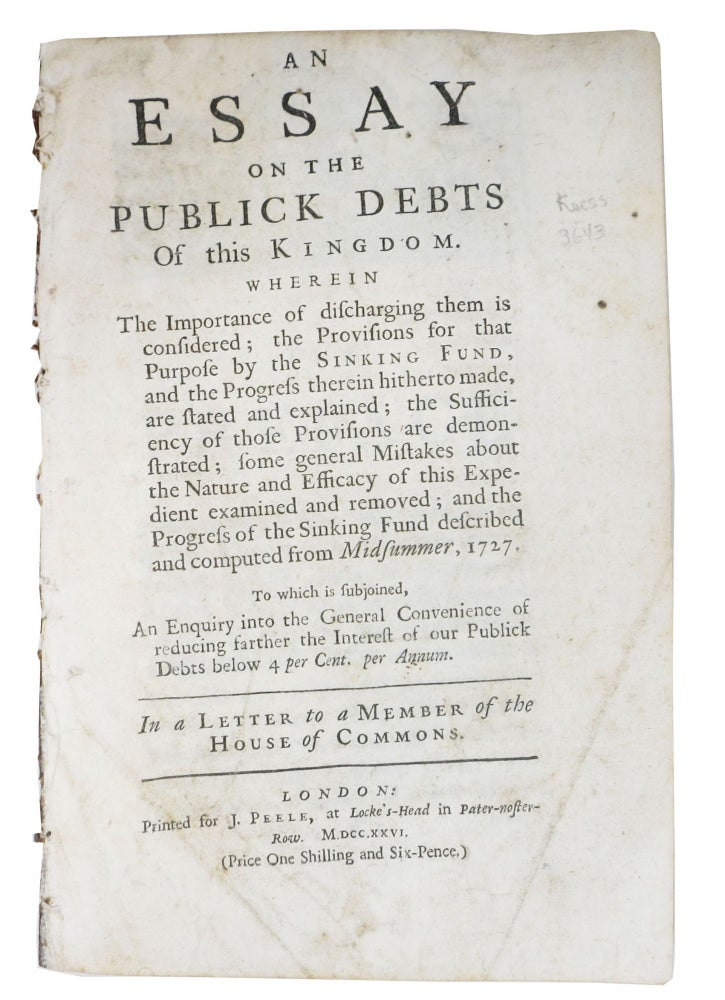 Item #48468 An ESSAY On The PUBLICK DEBTS Of This KINGDOM.  Wherein the Importance of Discharging Them is Considered; the Provisions for that Purpose by the Sinking Fund, and the Progress Therein Hitherto Made, are Stated and Explained; the Sufficiency of those Provisions are Demonstrated; Some General Mistakes about the Nature and Efficacy of this Expedient Examined and Removed; and the Progress of the Sinking Fund Described and Computed from Midsummer, 1727.; To which is Subjoined, An Enquiry into the General Convenience of Reducing Farther the Interest of our Publick Debts below 4 per Cent. per Annum. In a letter to a member of the House of Commons. Sir Nathaniel. 1661 - 1728 Gould.