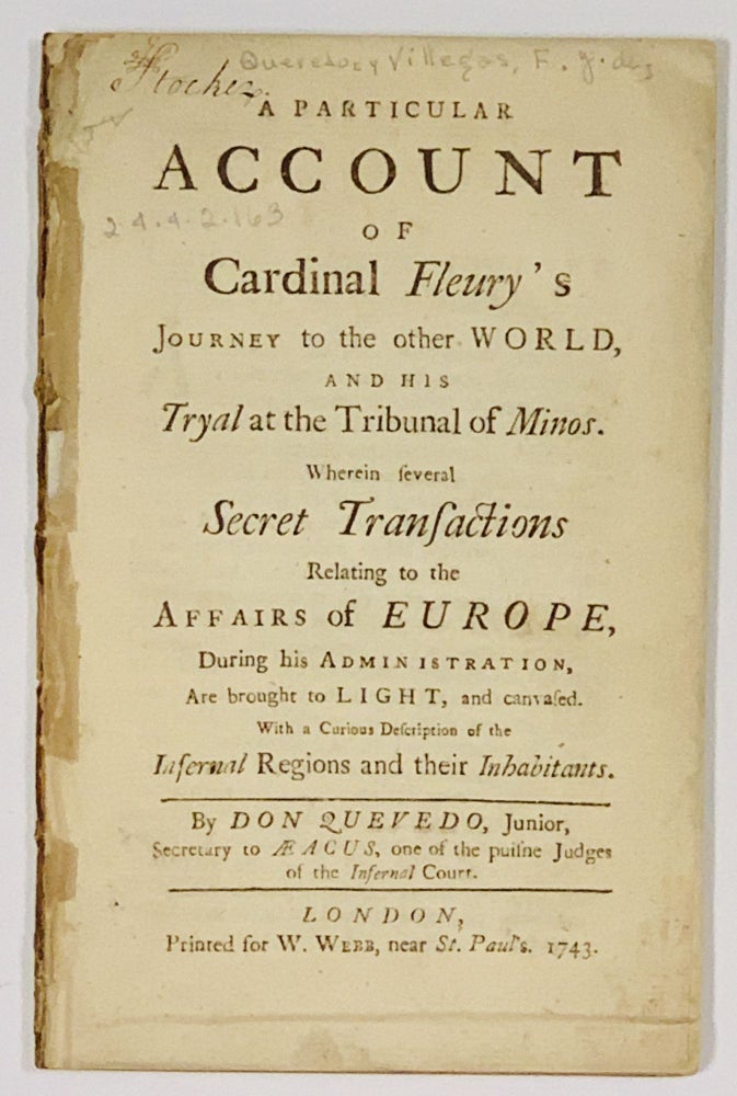 Item #49119 A PARTICULAR ACCOUNT Of CARDINAL FLEURY'S JOURNEY To The Other WORLD, and His Tryal at the Tribunal of Minos.; Wherein Several Secret Transactions Relating to the Affairs of Europe, During his Administration, Are brought to Light, and canvased. With a Curious Description of the Infernal Regions and their Inhabitants. Don Quevedo, André Hercule de - Subject. , one of the puisne Judges of the Infernal Court. Fleury, Secretary to Aeacus, Junior, 1653 - 1743.