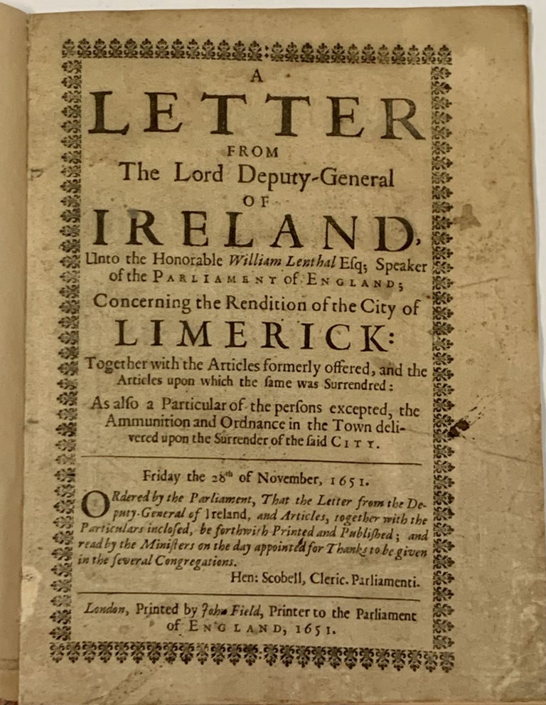 Item #49959 A LETTER From The LORD DEPUTY - GENERAL Of IRELAND, Unto the Honorable William Lenthal Esq; Speaker of the Parliament of England: Concerning the Rendition of the City of Limerick:; Together with the Articles Formerly Offered, and the Articles upon which the Same was Surrendred: as also a Particular of the Persons Excepted, the Ammunition and Ordnance in the Town delivered upon the Surrender of the said City. Ordered by the Parliament, that the Letter from the Deputy-General of Ireland, and Articles, Together with the Particulars Inclosed, be Forthwith Printed and Published; and Read by the Ministers on the Day Appointed for Thanks to be Given in the Several Congregations. Hen: Scobell, Cleric. Parliamenti. English / Irish History, Henry Ireton, 1611 - 1651.