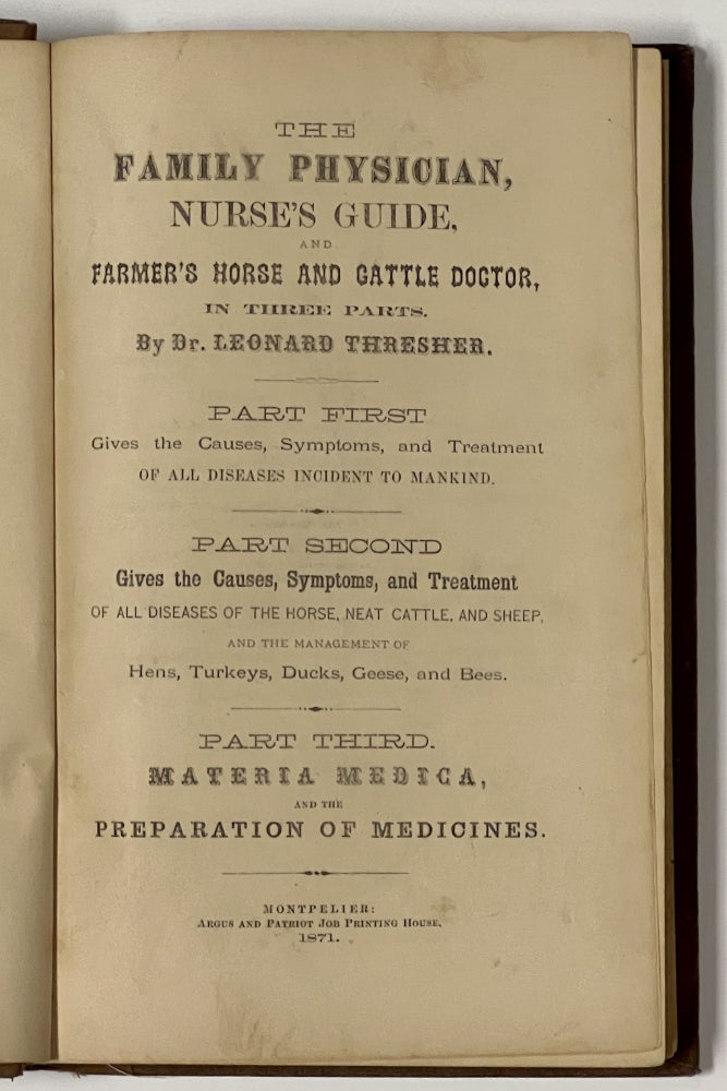 Item #50757 The FAMILY PHYSICIAN, NURSE'S GUIDE, And FARMER'S HORSE And CATTLE DOCTOR, In Three Parts.; Part First Gives the Causes, Symptoms, and Treatment of All Diseases Incident to Mankind. Part Second Gives the Causes, Symptoms, and Treatment of All Diseases of the Horse, Neat Cattle, and Sheep, and the Management of Hens, Turkeys, Ducks, Geese, and Bees. Part Third. Materia Medica, and the Preparation of Medicines. Dr. Leonard Thresher.